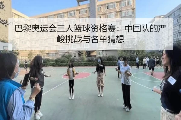 巴黎奥运会三人篮球资格赛：中国队的严峻挑战与名单猜想